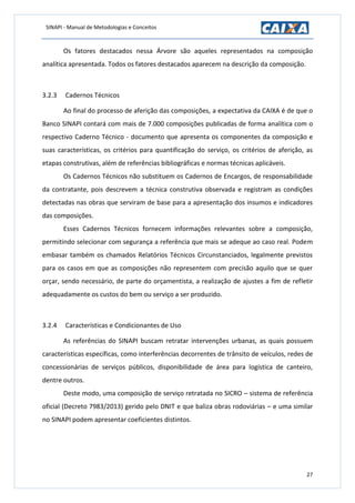 SINAPI - Manual de Metodologias e Conceitos
27
Os fatores destacados nessa Árvore são aqueles representados na composição
analítica apresentada. Todos os fatores destacados aparecem na descrição da composição.
3.2.3 Cadernos Técnicos
Ao final do processo de aferição das composições, a expectativa da CAIXA é de que o
Banco SINAPI contará com mais de 7.000 composições publicadas de forma analítica com o
respectivo Caderno Técnico - documento que apresenta os componentes da composição e
suas características, os critérios para quantificação do serviço, os critérios de aferição, as
etapas construtivas, além de referências bibliográficas e normas técnicas aplicáveis.
Os Cadernos Técnicos não substituem os Cadernos de Encargos, de responsabilidade
da contratante, pois descrevem a técnica construtiva observada e registram as condições
detectadas nas obras que serviram de base para a apresentação dos insumos e indicadores
das composições.
Esses Cadernos Técnicos fornecem informações relevantes sobre a composição,
permitindo selecionar com segurança a referência que mais se adeque ao caso real. Podem
embasar também os chamados Relatórios Técnicos Circunstanciados, legalmente previstos
para os casos em que as composições não representem com precisão aquilo que se quer
orçar, sendo necessário, de parte do orçamentista, a realização de ajustes a fim de refletir
adequadamente os custos do bem ou serviço a ser produzido.
3.2.4 Características e Condicionantes de Uso
As referências do SINAPI buscam retratar intervenções urbanas, as quais possuem
características específicas, como interferências decorrentes de trânsito de veículos, redes de
concessionárias de serviços públicos, disponibilidade de área para logística de canteiro,
dentre outros.
Deste modo, uma composição de serviço retratada no SICRO – sistema de referência
oficial (Decreto 7983/2013) gerido pelo DNIT e que baliza obras rodoviárias – e uma similar
no SINAPI podem apresentar coeficientes distintos.
 