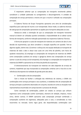 SINAPI - Manual de Metodologias e Conceitos
33
É importante salientar que as composições de transporte envolvendo páletes
consideram a unidade paletizada no carregamento e descarregamento. A unidade da
composição de serviço permanece a mesma em que o insumo é utilizado nas composições
principais.
O Caderno Técnico do Grupo Transportes apresenta uma série de considerações
específicas para cada tipo de insumo a ser transportado. Desse modo, os cadernos técnicos
de cada grupo de composições apresentam as opções para transporte adequadas ao caso.
Destaca-se ainda a orientação de que as composições de transporte horizontal
manual só devem ser utilizadas quando constatada a impossibilidade de se adotar outras
formas de transporte, conforme indicação apresentada nos respectivos Cadernos Técnicos.
A forma de apropriar o custo de transporte de materiais em canteiro de obra é uma
decisão do orçamentista, que deve considerar a situação específica em questão. Tem-se
algumas opções, dentre elas: (i) estimar o esforço de uma equipe dedicada ao transporte de
materiais de toda a obra e alocar esse custo em uma linha de planilha, com horas de
ajudante necessárias; (ii) empregar as composições de transporte de materiais do SINAPI
como composições auxiliares de serviço e agregá-las dentro das composições de serviço
(somar o custo do serviço ao do transporte); (iii) empregar as composições de transporte de
materiais do SINAPI e apresentá-las em linhas de planilha do orçamento.
O dimensionamento do transporte de materiais em obra depende do arranjo do
canteiro, impedindo que seja incorporado às composições unitárias com o risco de se criar
referências discrepantes da realidade de grande parte das obras.
 Combinações e kits de composições
Com o intuito de facilitar a utilização das referências do sistema, a CAIXA cria
combinações entre serviços principais e seus auxiliares, e estabelece kits de composições de
serviços principais usualmente observados em conjunto, levando em conta as situações mais
representativas encontradas em campo durante o processo de aferição.
Como exemplos de combinações, podem ser citados os serviços que utilizam
argamassa como composição auxiliar (contrapiso, alvenaria de vedação, chapisco, massa
única, dentre outros). O SINAPI apresenta cada composição principal combinada a
composições auxiliares de argamassa, adequadas para o caso, e consideradas as mais
recorrentes no mercado. Como regra geral, são disponibilizadas combinações com
 