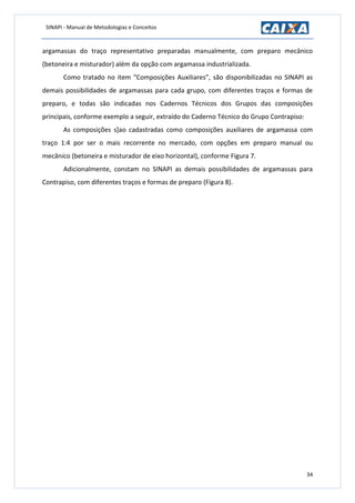 SINAPI - Manual de Metodologias e Conceitos
34
argamassas do traço representativo preparadas manualmente, com preparo mecânico
(betoneira e misturador) além da opção com argamassa industrializada.
Como tratado no item “Composições Auxiliares”, são disponibilizadas no SINAPI as
demais possibilidades de argamassas para cada grupo, com diferentes traços e formas de
preparo, e todas são indicadas nos Cadernos Técnicos dos Grupos das composições
principais, conforme exemplo a seguir, extraído do Caderno Técnico do Grupo Contrapiso:
As composições s]ao cadastradas como composições auxiliares de argamassa com
traço 1:4 por ser o mais recorrente no mercado, com opções em preparo manual ou
mecânico (betoneira e misturador de eixo horizontal), conforme Figura 7.
Adicionalmente, constam no SINAPI as demais possibilidades de argamassas para
Contrapiso, com diferentes traços e formas de preparo (Figura 8).
 