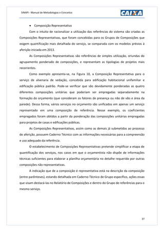 SINAPI - Manual de Metodologias e Conceitos
37
 Composição Representativa
Com o intuito de racionalizar a utilização das referências do sistema são criadas as
Composições Representativas, que foram concebidas para os Grupos de Composições que
exigem quantificação mais detalhada do serviço, se comparada com os modelos prévios à
aferição iniciada em 2013.
As Composições Representativas são referências de simples utilização, oriundas do
agrupamento ponderado de composições, e representam as tipologias de projetos mais
recorrentes.
Como exemplo apresenta-se, na Figura 10, a Composição Representativa para o
serviço de alvenaria de vedação, concebida para edificação habitacional unifamiliar e
edificação pública padrão. Pode-se verificar que são devidamente ponderadas as quatro
diferentes composições unitárias que poderiam ser empregadas separadamente na
formação do orçamento (que consideram os fatores de presença ou não de vão e área da
parede). Dessa forma, vários serviços no orçamento são unificados em apenas um serviço
representado em uma composição de referência. Nesse exemplo, os coeficientes
empregados foram obtidos a partir da ponderação das composições unitárias empregadas
para projetos de casas e edificações públicas.
As Composições Representativas, assim como as demais já submetidas ao processo
de aferição, possuem Caderno Técnico com as informações necessárias para a compreensão
e uso adequado da referência.
O estabelecimento de Composições Representativas pretende simplificar a etapa de
quantificação dos serviços, nos casos em que o orçamentista não dispõe de informações
técnicas suficientes para elaborar a planilha orçamentária no detalhe requerido por outras
composições não representativas.
A indicação que de a composição é representativa está na descrição da composição
(entre parênteses), estando detalhada em Caderno Técnico de Grupo específico, ações essas
que visam destacá-las no Relatório de Composições e dentro do Grupo de referências para o
mesmo serviço.
 