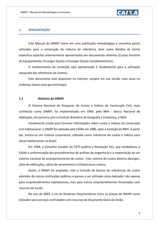 SINAPI - Manual de Metodologias e Conceitos
4
1. APRESENTAÇÃO
Este Manual do SINAPI reúne em uma publicação metodologias e conceitos gerais
utilizados para a construção do sistema de referência, bem como detalha de forma
específica aspectos anteriormente apresentados em documentos distintos (Custos Horários
de Equipamentos, Encargos Sociais e Encargos Sociais Complementares).
O conhecimento do conteúdo aqui apresentado é fundamental para a utilização
adequada das referências do sistema.
Este documento está disponível na internet, sempre em sua versão mais atual no
endereço (www.caixa.gov.br/sinapi).
1.1 Histórico do SINAPI
O Sistema Nacional de Pesquisas de Custos e Índices da Construção Civil, mais
conhecido como SINAPI, foi implementado em 1969, pelo BNH - Banco Nacional de
Habitação, em parceria com o Instituto Brasileiro de Geografia e Estatística, o IBGE.
Inicialmente criado para fornecer informações sobre custos e índices da construção
civil habitacional, o SINAPI foi adotado pela CAIXA em 1986, após a extinção do BNH. A partir
daí, tornou-se um sistema corporativo, utilizado como referência de custos e índices para
obras habitacionais no Brasil.
Em 1994, o Conselho Curador do FGTS publica a Resolução 161, que estabeleceu à
CAIXA a uniformização dos procedimentos de análises de engenharia e a implantação de um
sistema nacional de acompanhamento de custos. Este sistema de custos deveria abranger,
além de edificações, obras de saneamento e infraestrutura urbana.
Assim, o SINAPI foi ampliado, com a inclusão de bancos de referências de custos
advindos de outras instituições públicas e passou a ser utilizado como balizador não apenas
para empreendimentos habitacionais, mas para outros empreendimentos financiados com
recursos do fundo.
No ano de 2003, a Lei de Diretrizes Orçamentárias inclui os preços do SINAPI como
balizador para serviços contratados com recursos do Orçamento Geral da União.
 