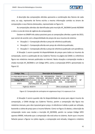 SINAPI - Manual de Metodologias e Conceitos
42
A descrição das composições aferidas apresenta a combinação dos fatores de cada
caso, ou seja, representa de forma escrita a mesma informação contida na árvore de
composições e seus fatores destacados, representada na Figura 11.
As composições aferidas são identificadas pela inscrição AF_XX/XXXX (sendo XX/XXXX
o mês e o ano de início de vigência da composição).
Existem no SINAPI três status possíveis para as composições aferidas a partir de 2013,
que variam de acordo com a disponibilidade de preços de seus insumos do sistema:
 Situação 1 – Composição aferida e preço de referência publicado;
 Situação 2 – Composição aferida sem preço de referência publicado;
 Situação 3 – Composição aferida e preço de referência publicado com pendência.
A Situação 1 ocorre quando há disponibilidade de preços para todos os insumos da
composição, ocorre a publicação de seu Caderno Técnico na página da CAIXA e a referência
figura nos relatórios mensais publicados na internet. Nesta situação a composição recebe a
citada inscrição AF_XX/XXXX e um Código SIPCI, como a composição 87071 apresentada na
Figura 12.
Código / Seq. Descrição da Composição Unidade
01.PISO.RGCP.001/01 CONTRAPISO EM ARGAMASSA TRAÇO 1:4 (CIMENTO E
AREIA), PREPARO MECÂNICO COM BETONEIRA 400 L,
APLICADO EM ÁREAS SECAS MENORES QUE 10M² SOBRE
LAJE, ADERIDO, ESPESSURA 2CM, ACABAMENTO
REFORÇADO. AF_06/2014
M²Código SIPCI
87071
Vigência: 06/2014 Última atualização: 06/2014
Figura 12: Composição de contrapiso em argamassa traço 1:4, espessura 2 cm
A Situação 2 ocorre quando não há disponibilidade de preço para algum insumo da
composição, a CAIXA divulga seu Caderno Técnico, porém a composição não figura nos
relatórios mensais, pois não é possível gerar preço. A referência é válida e pode ser utilizada,
bastando a coleta de preço para o insumo faltante. Como na Figura 13 abaixo, a descrição da
composição neste caso recebe a inscrição AF_XX/XXXX, porém no campo Código SIPCI
aparece XXXXX, indicando que a composição não está ativa no sistema. Assim que o insumo
faltante passar a figurar na coleta regular, a composição será ativada, integrará o relatório
 