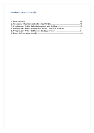 SUMÁRIO - ANEXO I - AFERIÇÃO
1. Aspectos Gerais ..................................................................................................................49
2. Fatores que Influenciam os Coeficientes Aferidos .............................................................49
3. Princípios para Análise da Produtividade da Mão de Obra ................................................50
4. Princípios para Análise do Consumo Unitário / Perdas de Materiais .................................52
5. Princípios para Análise da Eficiência dos Equipamentos ....................................................53
6. Etapas do Processo de Aferição ..........................................................................................54
 
