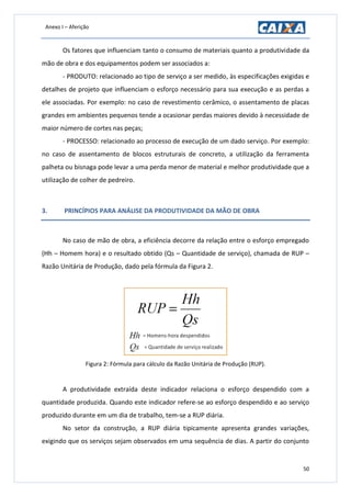 Anexo I – Aferição
50
Os fatores que influenciam tanto o consumo de materiais quanto a produtividade da
mão de obra e dos equipamentos podem ser associados a:
- PRODUTO: relacionado ao tipo de serviço a ser medido, às especificações exigidas e
detalhes de projeto que influenciam o esforço necessário para sua execução e as perdas a
ele associadas. Por exemplo: no caso de revestimento cerâmico, o assentamento de placas
grandes em ambientes pequenos tende a ocasionar perdas maiores devido à necessidade de
maior número de cortes nas peças;
- PROCESSO: relacionado ao processo de execução de um dado serviço. Por exemplo:
no caso de assentamento de blocos estruturais de concreto, a utilização da ferramenta
palheta ou bisnaga pode levar a uma perda menor de material e melhor produtividade que a
utilização de colher de pedreiro.
3. PRINCÍPIOS PARA ANÁLISE DA PRODUTIVIDADE DA MÃO DE OBRA
No caso de mão de obra, a eficiência decorre da relação entre o esforço empregado
(Hh – Homem hora) e o resultado obtido (Qs – Quantidade de serviço), chamada de RUP –
Razão Unitária de Produção, dado pela fórmula da Figura 2.
Figura 2: Fórmula para cálculo da Razão Unitária de Produção (RUP).
A produtividade extraída deste indicador relaciona o esforço despendido com a
quantidade produzida. Quando este indicador refere-se ao esforço despendido e ao serviço
produzido durante em um dia de trabalho, tem-se a RUP diária.
No setor da construção, a RUP diária tipicamente apresenta grandes variações,
exigindo que os serviços sejam observados em uma sequência de dias. A partir do conjunto
 