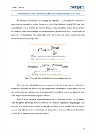 Anexo I – Aferição
52
4. PRINCÍPIOS PARA ANÁLISE DO CONSUMO UNITÁRIO / PERDAS DE MATERIAIS
No cálculo da eficiência na utilização de materiais – CUM (Consumo Unitário de
Materiais) - é necessário o estudo de dois conceitos: Quantidade de material Teórica e Real.
A quantidade teórica é obtida de maneira direta, ou seja, resulta do cálculo da quantidade
de materiais teoricamente necessária para uma execução sem ineficiência ou produção de
resíduos. A Quantidade real contempla, além da teórica, as perdas decorrentes dos
processos de produção (Figura 4).
Figura 4: Fórmula para cálculo do consumo e perda de materiais
As perdas são tudo aquilo que se consome de materiais a mais que o teoricamente
necessário, e podem ser classificadas de acordo com o momento de sua incidência: no ato
do recebimento, na estocagem, no processamento intermediário e no processamento final,
além daquelas ocorridas nos transportes internos.
Quanto à sua natureza, as perdas podem ser em forma de entulho e incorporada,
além das perdas por roubo. As duas primeiras são inerentes ao processo de produção, visto
que não é economicamente viável a execução de obras sem a consideração de perdas.
Apenas esta última não foi contemplada nas composições aferidas, visto que é decorrente
da deficiência na gestão/segurança do canteiro.
 