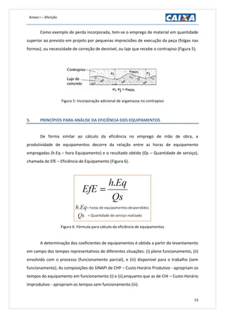 Anexo I – Aferição
53
Como exemplo de perda incorporada, tem-se o emprego de material em quantidade
superior ao previsto em projeto por pequenas imprecisões de execução da peça (folgas nas
formas), ou necessidade de correção de desnível, ou laje que recebe o contrapiso (Figura 5).
Figura 5: Incorporação adicional de argamassa no contrapiso
5. PRINCÍPIOS PARA ANÁLISE DA EFICIÊNCIA DOS EQUIPAMENTOS
De forma similar ao cálculo da eficiência no emprego de mão de obra, a
produtividade de equipamentos decorre da relação entre as horas de equipamento
empregadas (h.Eq – hora Equipamento) e o resultado obtido (Qs – Quantidade de serviço),
chamada de EfE – Eficiência de Equipamento (Figura 6).
Figura 6: Fórmula para cálculo da eficiência de equipamentos
A determinação dos coeficientes de equipamentos é obtida a partir do levantamento
em campo dos tempos representativos de diferentes situações: (i) pleno funcionamento, (ii)
envolvido com o processo (funcionamento parcial), e (iii) disponível para o trabalho (sem
funcionamento). As composições do SINAPI de CHP – Custo Horário Produtivo - apropriam os
tempos do equipamento em funcionamento (i) e (ii),enquanto que as de CHI – Custo Horário
Improdutivo - apropriam os tempos sem funcionamento (iii).
 