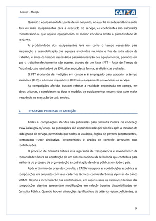Anexo I – Aferição
54
Quando o equipamento faz parte de um conjunto, no qual há interdependência entre
dois ou mais equipamentos para a execução do serviço, os coeficientes são calculados
considerando-se que aquele equipamento de menor eficiência limita a produtividade do
conjunto.
A produtividade dos equipamentos leva em conta o tempo necessário para
preparação e desmobilização das equipes envolvidas no início e fim de cada etapa de
trabalho, e ainda os tempos necessários para manutenção dos equipamentos, períodos em
que o trabalho efetivamente não ocorre, através de um fator (FTT - Fator de Tempo de
Trabalho), cujo resultado é de 80%, alterando, desta forma, as eficiências avaliadas.
O FTT é oriundo de medições em campo e é empregado para apropriar o tempo
produtivo (CHP) e o tempo improdutivo (CHI) dos equipamentos envolvidos no serviço.
As composições aferidas buscam retratar a realidade encontrada em campo, em
obras urbanas, e consideram os tipos e modelos de equipamentos encontrados com maior
frequência na execução de cada serviço.
6. ETAPAS DO PROCESSO DE AFERIÇÃO
Todas as composições aferidas são publicadas para Consulta Pública no endereço
www.caixa.gov.br/sinapi. As publicações são disponibilizadas por 60 dias após a inclusão de
cada grupo de serviço, permitindo que todos os usuários, órgãos de governo (contratantes),
contratados (setor produtivo), orçamentistas e órgãos de controle agreguem suas
contribuições.
O processo de Consulta Pública visa a garantia de transparência e envolvimento da
comunidade técnica na construção de um sistema nacional de referência que contribua para
melhoria do processo de orçamentação e contratação de obras públicas em todo o país.
Após o término do prazo da consulta, a CAIXA incorpora as contribuições e publica as
composições em conjunto com seus cadernos técnicos como referências vigentes do banco
SINAPI. Devido à incorporação das contribuições, em alguns casos os cadernos técnicos das
composições vigentes apresentam modificações em relação àqueles disponibilizados em
Consulta Pública. Quando houver alterações significativas de critérios e/ou coeficientes, as
 