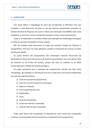 Anexo II – Custos Horários de Equipamentos
58
1. INTRODUÇÃO
Este anexo define a metodologia de como são considerados os diferentes itens que
compõem o custo decorrente da posse ou uso dos diversos equipamentos presentes no
Sistema Nacional de Pesquisas de Custos e Índices da Construção Civil (SINAPI), bem como
estabelece as premissas a serem consideradas quando se utilizar novos equipamentos.
Todas as considerações e resultados obtidos pela aplicação da metodologia empregada
se referem a serviços executados em áreas urbanas.
Não são tratados neste documento os custos que envolvam locação de máquinas e
equipamentos, itens que, nos casos aplicáveis, recebem o tratamento de insumos na coleta
de preços do SINAPI.
Os custos horários dos equipamentos não contemplam impactos decorrentes de
paralisação em decorrência de chuvas ou de eventos extraordinários, tais como greves, falta
de materiais ou de frentes de serviços, porque são itens ou evitáveis ou de difícil
mensuração para a adoção de situação paradigma.
Os custos necessários para a utilização dos equipamentos, aferidos por meio desta
metodologia, são avaliados no intervalo de uma hora, sendo este custo horário estabelecido
por meio dos seguintes fatores:
a) Custo de aquisição do equipamento;
b) Vida útil, em anos (tempo de amortização);
c) Seguros e impostos;
d) Horas trabalhadas por ano;
e) Depreciação;
f) Juros;
g) Custo de manutenção;
h) Custos de materiais na operação;
i) Custo de mão de obra na operação.
Todos esses fatores são considerados na obtenção do custo horário das composições
auxiliares, nas composições de horas produtivas e improdutivas dos equipamentos.
 