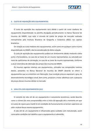 Anexo II – Custos Horários de Equipamentos
59
2. CUSTO DE AQUISIÇÃO DOS EQUIPAMENTOS
O custo de aquisição dos equipamentos será obtido a partir do custo mediano do
equipamento disponibilizado na planilha divulgada periodicamente no Banco Nacional de
Insumos do SINAPI, cujo valor é oriundo de coleta de preços de mercado realizada
mensalmente pelo Instituto Brasileiro de Geografia e Estatística (IBGE) nas capitais
brasileiras.
Em relação ao custo mediano dos equipamentos, assim como em qualquer outro insumo
disponibilizado no SINAPI, não há consideração de efeito cotação.
O custo de aquisição dos equipamentos poderá ser diretamente obtido mediante coleta
junto à fornecedores, no caso de se tratar de um insumo representativo, ou calculado por
meio de coeficientes de correlação, no caso de se tratar de insumo representado, conforme
a atual sistemática de obtenção dos preços dos insumos do SINAPI.
Os insumos vigentes relativos aos equipamentos, utilizados nas composições horárias
destes, presentes no Banco Nacional de Insumos do SINAPI deverão se referir a
equipamentos que se encontrem em fabricação. Essa condição procura expressar o grau de
desenvolvimento tecnológico atual, bem como, propiciar a maior aderência com a pesquisa
de preços desses insumos obtida no mercado.
3. VIDA ÚTIL DOS EQUIPAMENTOS (VU)
O conceito de vida útil de um equipamento é meramente econômico, sendo descrito
como o número de anos compreendido entre o início da operação até o momento em que
os custos de reparo para mantê-lo em condições de funcionamento se tornam superiores ao
valor residual desse mesmo equipamento.
A vida útil de um equipamento é influenciada pelos cuidados com manutenção, assim
como pelas condições de trabalho a que o equipamento é submetido.
 