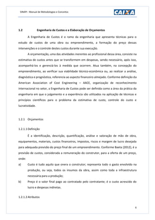 SINAPI - Manual de Metodologias e Conceitos
6
1.2 Engenharia de Custos e a Elaboração de Orçamentos
A Engenharia de Custos é o ramo da engenharia que apresenta técnicas para o
estudo de custos de uma obra ou empreendimento, a formação do preço dessas
intervenções e o controle destes custos durante sua execução.
A orçamentação, uma das atividades inerentes ao profissional dessa área, consiste na
estimativa de custos antes que se transformem em despesas, sendo necessário, após isso,
acompanhá-los e gerenciá-los à medida que ocorrem. Atua também, na concepção do
empreendimento, ao verificar sua viabilidade técnico-econômica ou, ao realizar a análise,
diagnóstica e prognóstica, referencia ao aspecto financeiro almejado. Conforme definição da
American Association of Cost Engineering – AACE, organização de reconhecimento
internacional no setor, a Engenharia de Custos pode ser definida como a área da prática da
engenharia em que o julgamento e a experiência são utilizados na aplicação de técnicas e
princípios científicos para o problema da estimativa de custo, controle do custo e
lucratividade.
1.2.1 Orçamentos
1.2.1.1 Definição
É a identificação, descrição, quantificação, análise e valoração de mão de obra,
equipamentos, materiais, custos financeiros, impostos, riscos e margem de lucro desejada
para adequada previsão do preço final de um empreendimento. Conforme Baeta (2012), é a
previsão de custos, considerada a remuneração do construtor, para a oferta de um preço,
onde:
a) Custo é tudo aquilo que onera o construtor; representa todo o gasto envolvido na
produção, ou seja, todos os insumos da obra, assim como toda a infraestrutura
necessária para a produção;
b) Preço é o valor final pago ao contratado pelo contratante; é o custo acrescido do
lucro e despesas indiretas.
1.2.1.2 Atributos
 