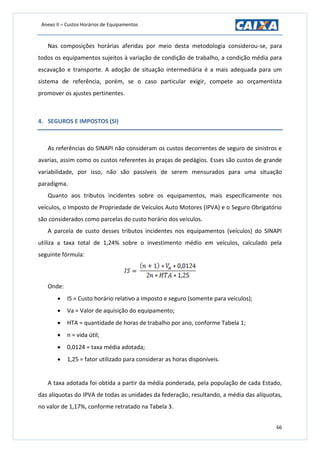 Anexo II – Custos Horários de Equipamentos
66
Nas composições horárias aferidas por meio desta metodologia considerou-se, para
todos os equipamentos sujeitos à variação de condição de trabalho, a condição média para
escavação e transporte. A adoção de situação intermediária é a mais adequada para um
sistema de referência, porém, se o caso particular exigir, compete ao orçamentista
promover os ajustes pertinentes.
4. SEGUROS E IMPOSTOS (SI)
As referências do SINAPI não consideram os custos decorrentes de seguro de sinistros e
avarias, assim como os custos referentes às praças de pedágios. Esses são custos de grande
variabilidade, por isso, não são passíveis de serem mensurados para uma situação
paradigma.
Quanto aos tributos incidentes sobre os equipamentos, mais especificamente nos
veículos, o Imposto de Propriedade de Veículos Auto Motores (IPVA) e o Seguro Obrigatório
são considerados como parcelas do custo horário dos veículos.
A parcela de custo desses tributos incidentes nos equipamentos (veículos) do SINAPI
utiliza a taxa total de 1,24% sobre o investimento médio em veículos, calculado pela
seguinte fórmula:
Onde:
 IS = Custo horário relativo a imposto e seguro (somente para veículos);
 Va = Valor de aquisição do equipamento;
 HTA = quantidade de horas de trabalho por ano, conforme Tabela 1;
 n = vida útil;
 0,0124 = taxa média adotada;
 1,25 = fator utilizado para considerar as horas disponíveis.
A taxa adotada foi obtida a partir da média ponderada, pela população de cada Estado,
das alíquotas do IPVA de todas as unidades da federação, resultando, a média das alíquotas,
no valor de 1,17%, conforme retratado na Tabela 3.
 