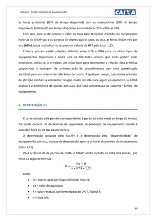 Anexo II – Custos Horários de Equipamentos
69
as horas produtivas (80% do tempo disponível) com as improdutivas (20% do tempo
disponível), totalizando um tempo disponível aumentado de 25% sobre as HTA.
Com isso, para se determinar o valor da nova base temporal utilizada nas composições
horárias do SINAPI para as parcelas de depreciação e juros, ou seja, as horas disponíveis por
ano (HDA), basta multiplicar os respectivos valores de HTA pelo fator 1,25.
Embora possam existir relações distintas entre HTA e HDA para os vários tipos de
equipamentos disponíveis e ainda para os diferentes serviços que estes podem estar
envolvidos, utiliza-se, à princípio, um único fator para representar a relação. Esta premissa
proporciona a vantagem de uniformização de procedimentos com uma aproximação
aceitável para um sistema de referência de custos. A qualquer tempo, caso dados oriundos
da aferição venham a apresentar relação muito distinta para algum equipamento, a CAIXA
analisará a pertinência de ajustes pontuais, que será apresentada no Caderno Técnico do
equipamento.
6. DEPRECIAÇÃO (D)
É caracterizada pela parcela correspondente à perda do valor venal ao longo do tempo.
Tal perda decorre do decréscimo da capacidade de produção do equipamento devido à
exaustão física ou de sua obsolescência.
A depreciação utilizada pelo SINAPI é a depreciação pela “disponibilidade” do
equipamento, por isso, o prazo de depreciação aproria as horas disponíveis do equipamento
(fator 1,25).
Para o cálculo desta parcela de custo, o SINAPI adota método da linha reta (linear), por
meio da seguinte fórmula:
Onde:
 D = Depreciação por Disponibilidade horária;
 Va = Valor de aquisição;
 R = valor residual, conforme dados do DNIT, Tabela 4;
 n = Vida útil;
 