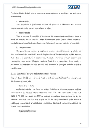 SINAPI - Manual de Metodologias e Conceitos
7
Conforme Mattos (2006), um orçamento de obras apresenta as seguintes características e
propriedades.
 Aproximação
Todo orçamento é aproximado, baseado em previsões e estimativas. Não se deve
esperar que seja exato, porém, necessita ser preciso.
 Especificidade
Todo orçamento é específico e decorrente de características particulares como o
porte da empresa apta a realizar a obra, às condições locais (clima, relevo, vegetação,
condições do solo, qualidade da mão de obra, facilidade de acesso a matérias-primas etc.).
 Temporalidade
O orçamento representa a projeção dos recursos necessários para a produção de
uma obra num dado momento. Apesar da possibilidade de reajuste por índices, existem
flutuações de preços individuais dos insumos, alterações tributárias, evolução dos métodos
construtivos, bem como diferentes cenários financeiros e gerenciais. Deste modo, o
orçamento outrora realizado não é válido para momento e condições distintas daquelas
consideradas.
1.2.1.3 Classificação por Grau de Detalhamento ou Precisão
Segundo Baeta (2012), um orçamento de obras pode ser classificado conforme seu grau de
detalhamento ou precisão.
 Estimativa de Custo
Avaliação expedita com base em custos históricos e comparação com projetos
similares. Pode-se, inclusive, adotar índices específicos conhecidos no mercado, como o CUB
(NBR 12.721/06), ou o custo por MW de potência instalada ou ainda, o custo por km de
rodovia construída. Utilizada nas etapas iniciais do empreendimento, para avaliar a
viabilidade econômica do projeto básico e viabilidade da obra. É o orçamento utilizado na
fase de Estudo Preliminar.
 Orçamento Preliminar
 