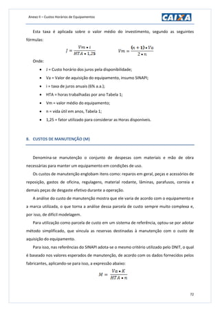 Anexo II – Custos Horários de Equipamentos
72
Esta taxa é aplicada sobre o valor médio do investimento, segundo as seguintes
fórmulas:
Onde:
 J = Custo horário dos juros pela disponibilidade;
 Va = Valor de aquisição do equipamento, insumo SINAPI;
 i = taxa de juros anuais (6% a.a.);
 HTA = horas trabalhadas por ano Tabela 1;
 Vm = valor médio do equipamento;
 n = vida útil em anos, Tabela 1;
 1,25 = fator utilizado para considerar as Horas disponíveis.
8. CUSTOS DE MANUTENÇÃO (M)
Denomina-se manutenção o conjunto de despesas com materiais e mão de obra
necessárias para manter um equipamento em condições de uso.
Os custos de manutenção englobam itens como: reparos em geral, peças e acessórios de
reposição, gastos de oficina, regulagens, material rodante, lâminas, parafusos, correia e
demais peças de desgaste efetivo durante a operação.
A análise do custo de manutenção mostra que ele varia de acordo com o equipamento e
a marca utilizada, o que torna a análise dessa parcela de custo sempre muito complexa e,
por isso, de difícil modelagem.
Para utilização como parcela de custo em um sistema de referência, optou-se por adotar
método simplificado, que vincula as reservas destinadas à manutenção com o custo de
aquisição do equipamento.
Para isso, nas referências do SINAPI adota-se o mesmo critério utilizado pelo DNIT, o qual
é baseado nos valores esperados de manutenção, de acordo com os dados fornecidos pelos
fabricantes, aplicando-se para isso, a expressão abaixo:
 