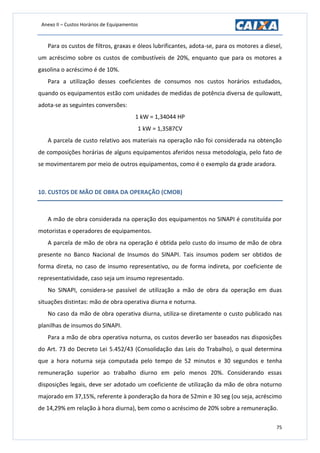 Anexo II – Custos Horários de Equipamentos
75
Para os custos de filtros, graxas e óleos lubrificantes, adota-se, para os motores a diesel,
um acréscimo sobre os custos de combustíveis de 20%, enquanto que para os motores a
gasolina o acréscimo é de 10%.
Para a utilização desses coeficientes de consumos nos custos horários estudados,
quando os equipamentos estão com unidades de medidas de potência diversa de quilowatt,
adota-se as seguintes conversões:
1 kW = 1,34044 HP
1 kW = 1,3587CV
A parcela de custo relativo aos materiais na operação não foi considerada na obtenção
de composições horárias de alguns equipamentos aferidos nessa metodologia, pelo fato de
se movimentarem por meio de outros equipamentos, como é o exemplo da grade aradora.
10. CUSTOS DE MÃO DE OBRA DA OPERAÇÃO (CMOB)
A mão de obra considerada na operação dos equipamentos no SINAPI é constituída por
motoristas e operadores de equipamentos.
A parcela de mão de obra na operação é obtida pelo custo do insumo de mão de obra
presente no Banco Nacional de Insumos do SINAPI. Tais insumos podem ser obtidos de
forma direta, no caso de insumo representativo, ou de forma indireta, por coeficiente de
representatividade, caso seja um insumo representado.
No SINAPI, considera-se passível de utilização a mão de obra da operação em duas
situações distintas: mão de obra operativa diurna e noturna.
No caso da mão de obra operativa diurna, utiliza-se diretamente o custo publicado nas
planilhas de insumos do SINAPI.
Para a mão de obra operativa noturna, os custos deverão ser baseados nas disposições
do Art. 73 do Decreto Lei 5.452/43 (Consolidação das Leis do Trabalho), o qual determina
que a hora noturna seja computada pelo tempo de 52 minutos e 30 segundos e tenha
remuneração superior ao trabalho diurno em pelo menos 20%. Considerando essas
disposições legais, deve ser adotado um coeficiente de utilização da mão de obra noturno
majorado em 37,15%, referente à ponderação da hora de 52min e 30 seg (ou seja, acréscimo
de 14,29% em relação à hora diurna), bem como o acréscimo de 20% sobre a remuneração.
 