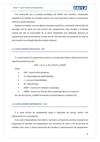 Anexo II – Custos Horários de Equipamentos
76
Fica esclarecido que a situação paradigma do SINAPI não considera composições
específicas de trabalho em situação noturna, mas caso necessárias, basta ao orçamentista
realizar os ajustes aplicáveis.
Registra-se também, que em algumas situações específicas, a parcela de mão de obra da
operação não faz parte do custo horário dos equipamentos. Esta situação é verificada
sempre que não há necessidade de se alocar trabalhador com dedicação exclusiva ao
equipamento (caso da betoneira), ou pelo fato de não necessitar de assistência de mão de
obra durante sua utilização (bombas, grades aradoras).
11. CUSTO HORÁRIO PRODUTIVO - CHP
É o custo horário do equipamento durante a sua operação efetiva, dado pela soma das
seguintes parcelas de custo:
Onde:
 CHP – Custo horário produtivo;
 D – Depreciação por disponibilidade;
 J – Juros por disponibilidade;
 M – Manutenção;
 CMAT – Custos com materiais na operação;
 CMOB – Custos com mão de obra na operação (diurna ou noturna).
No caso de veículos, o SINAPI acrescenta o custo de Seguros e Impostos (SI).
12. CUSTO HORÁRIO IMPRODUTIVO – CHI
É o custo horário do equipamento posto à disposição do serviço, porém, não
efetivamente em uso produtivo.
Esse custo é impactado por dois fatores: o primeiro corresponde ao tempo necessário de
preparação do operador do equipamento, nos momentos de início e fim da jornada de
trabalho, bem como o tempo decorrente de manobra e posicionamento do equipamento
 