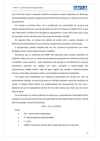 Anexo II – Custos Horários de Equipamentos
77
até a frente de serviço. O segundo é devido aos tempos de espera originados por diferenças
de produtividades quando o equipamento principal realiza serviços em conjunto com outros
equipamentos.
Em relação ao primeiro fator, ele é considerado nas composições de serviços que
utilizam equipamentos por meio da aplicação do Fator de Tempo de Trabalho (FTT), o qual
está relacionado à eficiência de utilização do equipamento. O valor desse fator para o caso
de escavação vertical, demonstrado no processo de aferição é de 0.80.
No segundo fator, os tempos são obtidos de acordo com a equipe utilizada e as
diferenças de produtividades entre os diversos equipamentos presentes nesta equipe.
O equipamento, quando avaliado pelo seu CHI, encontra-se geralmente com motor
desligado, porém sempre disponível para o trabalho.
Ressalta-se que as referências do SINAPI são específicas para serviços realizados em
ambiente urbano, por isso, os custos dos equipamentos apropriam as ineficiências típicas de
se trabalhar neste ambiente. Essas ineficiências são devidas às interferências de serviços
tipicamente presentes nas cidades, tais como: restrições à movimentação dos
equipamentos, tráfego urbano, redes de água, esgoto, gás, energia e telecomunicações
(aéreas e enterradas), drenagem urbana e proximidade de pedestres e habitações.
Tais fatores são considerados nas respectivas composições de serviços por meio da
produtividade adotada, oriunda de processo de aferição realizado através de medições em
campo. A adoção desses fatores nas produtividades dos equipamentos faz com que a
demanda de uso do equipamento dentro de uma obra urbana seja maior que em outros
tipos de obras.
Para representar os custos incidentes no tempo que o equipamento é improdutivo (CHI),
considera-se as parcelas decorrentes da propriedade do bem (depreciação e juros) e mão de
obra do operador, através da expressão:
Onde:
 CHI – Custo horário improdutivo;
 D – Depreciação por disponibilidade;
 J – Juros;
 CMOB – Custos com mão de obra na operação (diurna ou noturna).
 