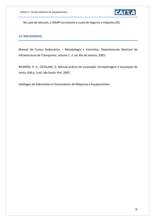 Anexo II – Custos Horários de Equipamentos
78
No caso de veículos, o SINAPI acrescenta o custo de Seguros e Impostos (SI).
13. BIBLIOGRAFIA
Manual de Custos Rodoviários – Metodologia e Conceitos, Departamento Nacional de
Infraestrutura de Transportes. volume 1. 3. ed. Rio de Janeiro, 2003.
RICARDO, H. S.; CATALANI, G. Manual prático de escavação: terraplenagem e escavação de
rocha. 656 p. 3 ed. São Paulo: Pini, 2007.
Catálogos de Fabricantes e Fornecedores de Máquinas e Equipamentos.
 