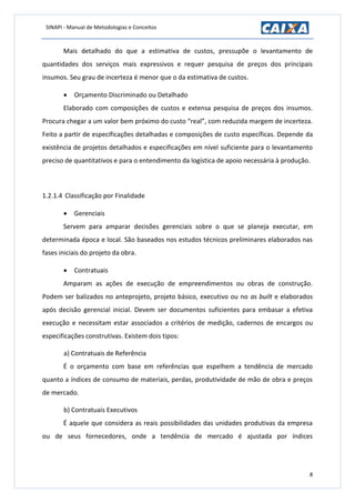 SINAPI - Manual de Metodologias e Conceitos
8
Mais detalhado do que a estimativa de custos, pressupõe o levantamento de
quantidades dos serviços mais expressivos e requer pesquisa de preços dos principais
insumos. Seu grau de incerteza é menor que o da estimativa de custos.
 Orçamento Discriminado ou Detalhado
Elaborado com composições de custos e extensa pesquisa de preços dos insumos.
Procura chegar a um valor bem próximo do custo “real”, com reduzida margem de incerteza.
Feito a partir de especificações detalhadas e composições de custo específicas. Depende da
existência de projetos detalhados e especificações em nível suficiente para o levantamento
preciso de quantitativos e para o entendimento da logística de apoio necessária à produção.
1.2.1.4 Classificação por Finalidade
 Gerenciais
Servem para amparar decisões gerenciais sobre o que se planeja executar, em
determinada época e local. São baseados nos estudos técnicos preliminares elaborados nas
fases iniciais do projeto da obra.
 Contratuais
Amparam as ações de execução de empreendimentos ou obras de construção.
Podem ser balizados no anteprojeto, projeto básico, executivo ou no as built e elaborados
após decisão gerencial inicial. Devem ser documentos suficientes para embasar a efetiva
execução e necessitam estar associados a critérios de medição, cadernos de encargos ou
especificações construtivas. Existem dois tipos:
a) Contratuais de Referência
É o orçamento com base em referências que espelhem a tendência de mercado
quanto a índices de consumo de materiais, perdas, produtividade de mão de obra e preços
de mercado.
b) Contratuais Executivos
É aquele que considera as reais possibilidades das unidades produtivas da empresa
ou de seus fornecedores, onde a tendência de mercado é ajustada por índices
 