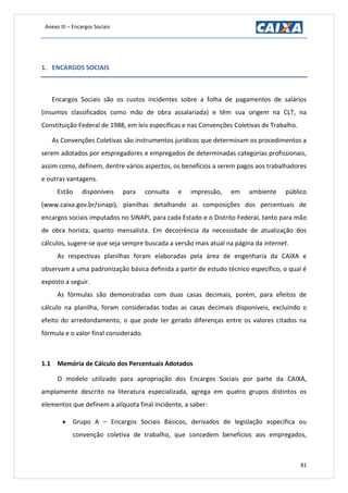 Anexo III – Encargos Sociais
81
1. ENCARGOS SOCIAIS
Encargos Sociais são os custos incidentes sobre a folha de pagamentos de salários
(insumos classificados como mão de obra assalariada) e têm sua origem na CLT, na
Constituição Federal de 1988, em leis específicas e nas Convenções Coletivas de Trabalho.
As Convenções Coletivas são instrumentos jurídicos que determinam os procedimentos a
serem adotados por empregadores e empregados de determinadas categorias profissionais,
assim como, definem, dentre vários aspectos, os benefícios a serem pagos aos trabalhadores
e outras vantagens.
Estão disponíveis para consulta e impressão, em ambiente público
(www.caixa.gov.br/sinapi), planilhas detalhando as composições dos percentuais de
encargos sociais imputados no SINAPI, para cada Estado e o Distrito Federal, tanto para mão
de obra horista, quanto mensalista. Em decorrência da necessidade de atualização dos
cálculos, sugere-se que seja sempre buscada a versão mais atual na página da internet.
As respectivas planilhas foram elaboradas pela área de engenharia da CAIXA e
observam a uma padronização básica definida a partir de estudo técnico específico, o qual é
exposto a seguir.
As fórmulas são demonstradas com duas casas decimais, porém, para efeitos de
cálculo na planilha, foram consideradas todas as casas decimais disponíveis, excluindo o
efeito do arredondamento, o que pode ter gerado diferenças entre os valores citados na
fórmula e o valor final considerado.
1.1 Memória de Cálculo dos Percentuais Adotados
O modelo utilizado para apropriação dos Encargos Sociais por parte da CAIXA,
amplamente descrito na literatura especializada, agrega em quatro grupos distintos os
elementos que definem a alíquota final incidente, a saber:
 Grupo A – Encargos Sociais Básicos, derivados de legislação específica ou
convenção coletiva de trabalho, que concedem benefícios aos empregados,
 