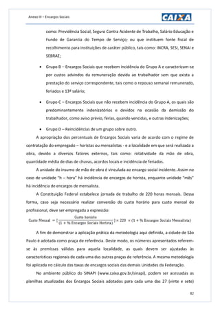 Anexo III – Encargos Sociais
82
como: Previdência Social, Seguro Contra Acidente de Trabalho, Salário Educação e
Fundo de Garantia do Tempo de Serviço; ou que instituem fonte fiscal de
recolhimento para instituições de caráter público, tais como: INCRA, SESI, SENAI e
SEBRAE;
 Grupo B – Encargos Sociais que recebem incidência do Grupo A e caracterizam-se
por custos advindos da remuneração devida ao trabalhador sem que exista a
prestação do serviço correspondente, tais como o repouso semanal remunerado,
feriados e 13º salário;
 Grupo C – Encargos Sociais que não recebem incidência do Grupo A, os quais são
predominantemente indenizatórios e devidos na ocasião da demissão do
trabalhador, como aviso prévio, férias, quando vencidas, e outras indenizações;
 Grupo D – Reincidências de um grupo sobre outro.
A apropriação dos percentuais de Encargos Sociais varia de acordo com o regime de
contratação do empregado – horistas ou mensalistas - e a localidade em que será realizada a
obra, devido a diversos fatores externos, tais como: rotatividade da mão de obra,
quantidade média de dias de chuvas, acordos locais e incidência de feriados.
A unidade do insumo de mão de obra é vinculada ao encargo social incidente. Assim no
caso de unidade “h – hora” há incidência de encargos de horista, enquanto unidade “mês”
há incidência de encargos de mensalista.
A Constituição Federal estabelece jornada de trabalho de 220 horas mensais. Dessa
forma, caso seja necessário realizar conversão do custo horário para custo mensal do
profissional, deve ser empregada a expressão:
A fim de demonstrar a aplicação prática da metodologia aqui definida, a cidade de São
Paulo é adotada como praça de referência. Deste modo, os números apresentados referem-
se às premissas válidas para aquela localidade, as quais devem ser ajustadas às
características regionais de cada uma das outras praças de referência. A mesma metodologia
foi aplicada no cálculo das taxas de encargos sociais das demais Unidades da Federação.
No ambiente público do SINAPI (www.caixa.gov.br/sinapi), podem ser acessadas as
planilhas atualizadas dos Encargos Sociais adotados para cada uma das 27 (vinte e sete)
 