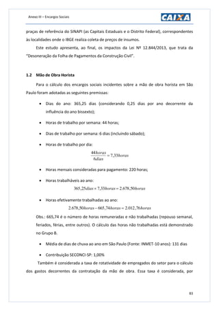 Anexo III – Encargos Sociais
83
praças de referência do SINAPI (as Capitais Estaduais e o Distrito Federal), correspondentes
às localidades onde o IBGE realiza coleta de preços de insumos.
Este estudo apresenta, ao final, os impactos da Lei Nº 12.844/2013, que trata da
“Desoneração da Folha de Pagamentos da Construção Civil”.
1.2 Mão de Obra Horista
Para o cálculo dos encargos sociais incidentes sobre a mão de obra horista em São
Paulo foram adotadas as seguintes premissas:
 Dias do ano: 365,25 dias (considerando 0,25 dias por ano decorrente da
influência do ano bissexto);
 Horas de trabalho por semana: 44 horas;
 Dias de trabalho por semana: 6 dias (incluindo sábado);
 Horas de trabalho por dia:
horas
dias
horas
33,7
6
44

 Horas mensais consideradas para pagamento: 220 horas;
 Horas trabalháveis ao ano:
horashorasdias 50,678.233,725,365 
 Horas efetivamente trabalhadas ao ano:
horashorashoras 76,012.274,66550,678.2 
Obs.: 665,74 é o número de horas remuneradas e não trabalhadas (repouso semanal,
feriados, férias, entre outros). O cálculo das horas não trabalhadas está demonstrado
no Grupo B.
 Média de dias de chuva ao ano em São Paulo (Fonte: INMET-10 anos): 131 dias
 Contribuição SECONCI-SP: 1,00%
Também é considerada a taxa de rotatividade de empregados do setor para o cálculo
dos gastos decorrentes da contratação da mão de obra. Essa taxa é considerada, por
 