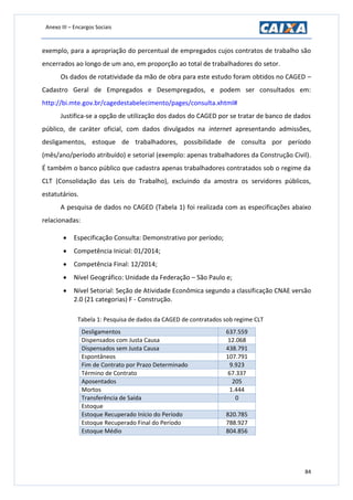Anexo III – Encargos Sociais
84
exemplo, para a apropriação do percentual de empregados cujos contratos de trabalho são
encerrados ao longo de um ano, em proporção ao total de trabalhadores do setor.
Os dados de rotatividade da mão de obra para este estudo foram obtidos no CAGED –
Cadastro Geral de Empregados e Desempregados, e podem ser consultados em:
http://bi.mte.gov.br/cagedestabelecimento/pages/consulta.xhtml#
Justifica-se a opção de utilização dos dados do CAGED por se tratar de banco de dados
público, de caráter oficial, com dados divulgados na internet apresentando admissões,
desligamentos, estoque de trabalhadores, possibilidade de consulta por período
(mês/ano/período atribuído) e setorial (exemplo: apenas trabalhadores da Construção Civil).
É também o banco público que cadastra apenas trabalhadores contratados sob o regime da
CLT (Consolidação das Leis do Trabalho), excluindo da amostra os servidores públicos,
estatutários.
A pesquisa de dados no CAGED (Tabela 1) foi realizada com as especificações abaixo
relacionadas:
 Especificação Consulta: Demonstrativo por período;
 Competência Inicial: 01/2014;
 Competência Final: 12/2014;
 Nível Geográfico: Unidade da Federação – São Paulo e;
 Nível Setorial: Seção de Atividade Econômica segundo a classificação CNAE versão
2.0 (21 categorias) F - Construção.
Tabela 1: Pesquisa de dados da CAGED de contratados sob regime CLT
Desligamentos 637.559
Dispensados com Justa Causa 12.068
Dispensados sem Justa Causa 438.791
Espontâneos 107.791
Fim de Contrato por Prazo Determinado 9.923
Término de Contrato 67.337
Aposentados 205
Mortos 1.444
Transferência de Saída 0
Estoque
Estoque Recuperado Início do Período 820.785
Estoque Recuperado Final do Período 788.927
Estoque Médio 804.856
 