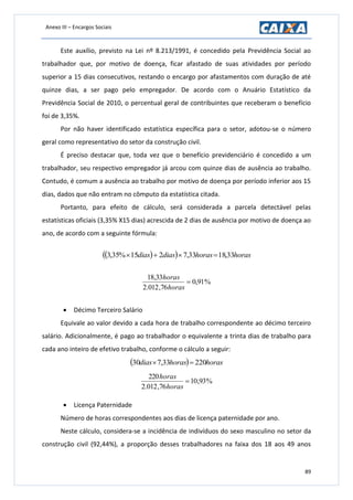 Anexo III – Encargos Sociais
89
Este auxílio, previsto na Lei nº 8.213/1991, é concedido pela Previdência Social ao
trabalhador que, por motivo de doença, ficar afastado de suas atividades por período
superior a 15 dias consecutivos, restando o encargo por afastamentos com duração de até
quinze dias, a ser pago pelo empregador. De acordo com o Anuário Estatístico da
Previdência Social de 2010, o percentual geral de contribuintes que receberam o benefício
foi de 3,35%.
Por não haver identificado estatística específica para o setor, adotou-se o número
geral como representativo do setor da construção civil.
É preciso destacar que, toda vez que o benefício previdenciário é concedido a um
trabalhador, seu respectivo empregador já arcou com quinze dias de ausência ao trabalho.
Contudo, é comum a ausência ao trabalho por motivo de doença por período inferior aos 15
dias, dados que não entram no cômputo da estatística citada.
Portanto, para efeito de cálculo, será considerada a parcela detectável pelas
estatísticas oficiais (3,35% X15 dias) acrescida de 2 dias de ausência por motivo de doença ao
ano, de acordo com a seguinte fórmula:
   horashorasdiasdias 33,1833,7215%35,3 
%91,0
76,012.2
33,18

horas
horas
 Décimo Terceiro Salário
Equivale ao valor devido a cada hora de trabalho correspondente ao décimo terceiro
salário. Adicionalmente, é pago ao trabalhador o equivalente a trinta dias de trabalho para
cada ano inteiro de efetivo trabalho, conforme o cálculo a seguir:
  horashorasdias 22033,730 
%93,10
76,012.2
220

horas
horas
 Licença Paternidade
Número de horas correspondentes aos dias de licença paternidade por ano.
Neste cálculo, considera-se a incidência de indivíduos do sexo masculino no setor da
construção civil (92,44%), a proporção desses trabalhadores na faixa dos 18 aos 49 anos
 