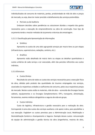 SINAPI - Manual de Metodologias e Conceitos
9
individualizados de consumo de materiais, perdas, produtividade de mão de obra e preços
de mercado, ou seja, deve ter maior precisão e detalhamento dos serviços pretendidos.
 Periciais ou de Auditoria
Embasam decisões sobre pendências ou solucionam dúvidas a respeito dos gastos
necessários para a execução do empreendimento ou obra de construção. Esse tipo de
orçamento tende a mesclar métodos de orçamento e técnicas de amostragem.
1.2.1.5 Classificação pela Apresentação de Informações
 Sintético
Apresenta os custos de uma obra agrupando serviços por macro itens ou por etapas
(infraestrutura, superestrutura, vedações, canteiro, etc.).
 Analítico
Apresenta visão detalhada de macro itens ou etapas ao detalhar quantitativos e
custos unitários de cada serviço a ser executado, além das parcelas referentes aos custos
indiretos.
1.2.1.6 Estrutura
 Custos Diretos
Resultado da soma de todos os custos dos serviços necessários para a execução física
da obra, obtidos pelo produto das quantidades de insumos empregados nos serviços,
associados às respectivas unidades e coeficientes de consumo, pelos seus respectivos preços
de mercado. Nestes custos estão os materiais, mão de obra – acrescida dos Encargos Sociais
cabíveis, equipamentos e os Encargos Complementares: EPI’s, transporte, alimentação,
ferramentas, exames médicos obrigatórios e seguros de vida em grupo.
 Custos Indiretos
Custo da logística, infraestrutura e gestão necessária para a realização da obra.
Corresponde à soma dos custos dos serviços auxiliares e de apoio à obra, para possibilitar a
sua execução. Englobam os custos previstos para a Administração Local, Mobilização e
Desmobilização Canteiro e Acampamento e Seguros. Exemplo desses custos: remuneração
da equipe de administração e gestão técnica da obra (engenheiros, mestres de obra,
 