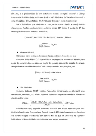 Anexo III – Encargos Sociais
90
(77,42%), e a probabilidade de um trabalhador nessas condições requerer a Licença
Paternidade (6,45%) – dados obtidos no Anuário RAIS (Ministério do Trabalho e Emprego) e
em publicação do IBGE, datada de 2010, intitulada “Síntese de Indicadores Sociais”.
Aos trabalhadores que solicitarem a Licença Paternidade caberão 5 (cinco) dias de
afastamento, fixados provisoriamente conforme artigo 10º, inciso II, parágrafo 1º das
Disposições Transitórias da Nova Constituição.
  horashorasdias 69,133,7%45,6%42,77%44,925 
%08,0
76,012.2
69,1

horas
horas
 Faltas Justificadas
Número de horas correspondentes aos dias de ausências abonadas por ano.
Conforme artigo 473 da CLT, é permitido ao empregado se ausentar do trabalho, sem
perda de remuneração, nos casos de morte de cônjuge, casamento, doação de sangue,
serviço militar e alistamento eleitoral. Adota-se aqui a média de 2 (dois) dias/ano.
  horashorasdias 67,1433,72 
%73,0
76,012.2
67,14

horas
horas
 Dias de chuvas
Conforme dados do INMET - Instituto Nacional de Meteorologia, nos últimos 10 anos
têm chovido, em média, 131 dias na região de São Paulo. Proporcionalmente ao número de
dias úteis obteremos:
  dias
strabalhadonãodias
dias 71,92
25,365
__76,10625,365
131 




 

Considerando que, segundo premissas utilizadas em estudo realizado pelo IBEC
(Instituto Brasileiro de Engenharia de Custos), cerca de 20% das chuvas ocorrem durante o
dia ou têm duração considerável, bem como o fato de que em uma obra no segmento
habitacional 20% das atividades necessitam de bom tempo, obteremos:
 