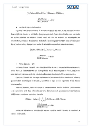 Anexo III – Encargos Sociais
91
  horashorasdias 19,2733,7%20%2071,92 
%35,1
76,012.2
19,27

horas
horas
 Auxílio Acidente de Trabalho
Segundo o Anuário Estatístico da Previdência Social de 2010, 2,26% dos contribuintes
da previdência, ligados às atividades de construção civil, foram beneficiados com a emissão
de auxílio acidente de trabalho. Assim como no caso de ausência do empregado por
enfermidade, em casos de acidentes de trabalho o empregador também arca com os custos
dos primeiros quinze dias de interrupção de atividades, gerando o seguinte encargo:
  horashorasdias 49,233,715%26,2 
%12,0
76,012.2
49,2

horas
horas
 Férias Gozadas + 1/3
Em contratos de trabalho com duração média de 18,29 meses (aproximadamente 1
ano e meio), o trabalhador faz jus a um período de 30 dias em gozo de férias, adquiridos
após o primeiro ano de contrato, e indenização proporcional aos 6,29 meses seguintes.
Como no Grupo B dos encargos sociais encontram-se os direitos trabalhistas sobre os
quais incidem os encargos do Grupo A, quantifica-se aqui apenas o período de 30 dias de
férias gozadas.
Deve-se, portanto, calcular o impacto proveniente de 30 dias de férias (adicionando-
se o equivalente a 10 dias, referentes ao terço Constitucional) gozadas em um contrato de
18,29 meses, conforme a seguinte fórmula:
  horashorasdiasdias 47,19233,7
29,18
12
1030 






%56,9
76,012.2
47,192

horas
horas
A parcela referente ao período que excede os doze meses, ou seja, 6,29 meses, é
tratada no Grupo C.
 