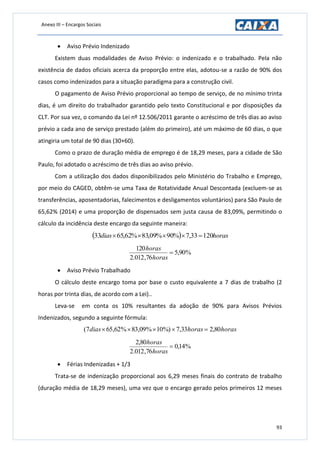 Anexo III – Encargos Sociais
93
 Aviso Prévio Indenizado
Existem duas modalidades de Aviso Prévio: o indenizado e o trabalhado. Pela não
existência de dados oficiais acerca da proporção entre elas, adotou-se a razão de 90% dos
casos como indenizados para a situação paradigma para a construção civil.
O pagamento de Aviso Prévio proporcional ao tempo de serviço, de no mínimo trinta
dias, é um direito do trabalhador garantido pelo texto Constitucional e por disposições da
CLT. Por sua vez, o comando da Lei nº 12.506/2011 garante o acréscimo de três dias ao aviso
prévio a cada ano de serviço prestado (além do primeiro), até um máximo de 60 dias, o que
atingiria um total de 90 dias (30+60).
Como o prazo de duração média de emprego é de 18,29 meses, para a cidade de São
Paulo, foi adotado o acréscimo de três dias ao aviso prévio.
Com a utilização dos dados disponibilizados pelo Ministério do Trabalho e Emprego,
por meio do CAGED, obtêm-se uma Taxa de Rotatividade Anual Descontada (excluem-se as
transferências, aposentadorias, falecimentos e desligamentos voluntários) para São Paulo de
65,62% (2014) e uma proporção de dispensados sem justa causa de 83,09%, permitindo o
cálculo da incidência deste encargo da seguinte maneira:
  horasdias 12033,7%90%09,83%62,6533 
%90,5
76,012.2
120

horas
horas
 Aviso Prévio Trabalhado
O cálculo deste encargo toma por base o custo equivalente a 7 dias de trabalho (2
horas por trinta dias, de acordo com a Lei)..
Leva-se em conta os 10% resultantes da adoção de 90% para Avisos Prévios
Indenizados, segundo a seguinte fórmula:
horashorasdias 80,233,7%)10%09,83%62,657( 
%14,0
76,012.2
80,2

horas
horas
 Férias Indenizadas + 1/3
Trata-se de indenização proporcional aos 6,29 meses finais do contrato de trabalho
(duração média de 18,29 meses), uma vez que o encargo gerado pelos primeiros 12 meses
 