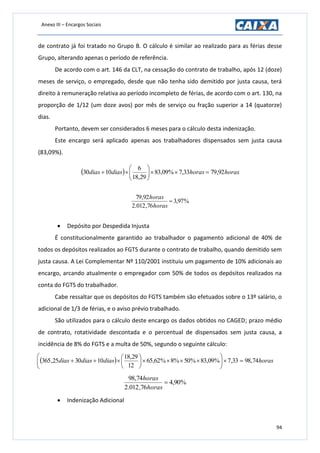 Anexo III – Encargos Sociais
94
de contrato já foi tratado no Grupo B. O cálculo é similar ao realizado para as férias desse
Grupo, alterando apenas o período de referência.
De acordo com o art. 146 da CLT, na cessação do contrato de trabalho, após 12 (doze)
meses de serviço, o empregado, desde que não tenha sido demitido por justa causa, terá
direito à remuneração relativa ao período incompleto de férias, de acordo com o art. 130, na
proporção de 1/12 (um doze avos) por mês de serviço ou fração superior a 14 (quatorze)
dias.
Portanto, devem ser considerados 6 meses para o cálculo desta indenização.
Este encargo será aplicado apenas aos trabalhadores dispensados sem justa causa
(83,09%).
  horashorasdiasdias 92,7933,7%09,83
29,18
6
1030 






%97,3
76,012.2
92,79

horas
horas
 Depósito por Despedida Injusta
É constitucionalmente garantido ao trabalhador o pagamento adicional de 40% de
todos os depósitos realizados ao FGTS durante o contrato de trabalho, quando demitido sem
justa causa. A Lei Complementar Nº 110/2001 instituiu um pagamento de 10% adicionais ao
encargo, arcando atualmente o empregador com 50% de todos os depósitos realizados na
conta do FGTS do trabalhador.
Cabe ressaltar que os depósitos do FGTS também são efetuados sobre o 13º salário, o
adicional de 1/3 de férias, e o aviso prévio trabalhado.
São utilizados para o cálculo deste encargo os dados obtidos no CAGED; prazo médio
de contrato, rotatividade descontada e o percentual de dispensados sem justa causa, a
incidência de 8% do FGTS e a multa de 50%, segundo o seguinte cálculo:
  horasdiasdiasdias 74,9833,7%09,83%50%8%62,65
12
29,18
103025,365 












%90,4
76,012.2
74,98

horas
horas
 Indenização Adicional
 