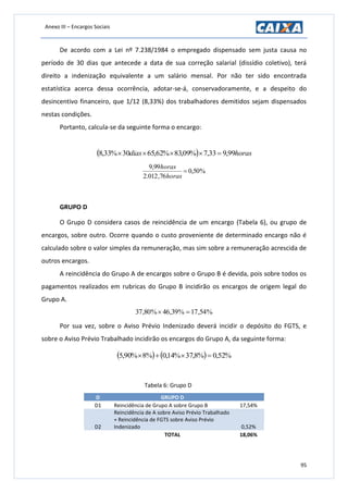Anexo III – Encargos Sociais
95
De acordo com a Lei nº 7.238/1984 o empregado dispensado sem justa causa no
período de 30 dias que antecede a data de sua correção salarial (dissídio coletivo), terá
direito a indenização equivalente a um salário mensal. Por não ter sido encontrada
estatística acerca dessa ocorrência, adotar-se-á, conservadoramente, e a despeito do
desincentivo financeiro, que 1/12 (8,33%) dos trabalhadores demitidos sejam dispensados
nestas condições.
Portanto, calcula-se da seguinte forma o encargo:
  horasdias 99,933,7%09,83%62,6530%33,8 
%50,0
76,012.2
99,9

horas
horas
GRUPO D
O Grupo D considera casos de reincidência de um encargo (Tabela 6), ou grupo de
encargos, sobre outro. Ocorre quando o custo proveniente de determinado encargo não é
calculado sobre o valor simples da remuneração, mas sim sobre a remuneração acrescida de
outros encargos.
A reincidência do Grupo A de encargos sobre o Grupo B é devida, pois sobre todos os
pagamentos realizados em rubricas do Grupo B incidirão os encargos de origem legal do
Grupo A.
%54,17%39,46%80,37 
Por sua vez, sobre o Aviso Prévio Indenizado deverá incidir o depósito do FGTS, e
sobre o Aviso Prévio Trabalhado incidirão os encargos do Grupo A, da seguinte forma:
    %52,0%8,37%14,0%8%90,5 
Tabela 6: Grupo D
D GRUPO D
D1 Reincidência de Grupo A sobre Grupo B 17,54%
D2
Reincidência de A sobre Aviso Prévio Trabalhado
+ Reincidência de FGTS sobre Aviso Prévio
Indenizado 0,52%
TOTAL 18,06%
 