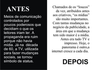 Meios de comunicação controlados por poucos poderosos que decidiam o que os leitores iriam ler. A propaganda era ruim porque não havia mídia. Já na  década de 60, a TV, utilizada para fazer mudanças sociais, se tornou símbolo de status. Chamados de os “loucos” da vez, atribuídos antes aos criativos, “os mídias” são muito importantes.  Com tantas mudanças no  negócio da publicidade, a área em que a mudança tem sido maior é a mídia. Antes era tudo TV e impresso. Hoje, o panorama é outro,a internet cresce a cada dia.  