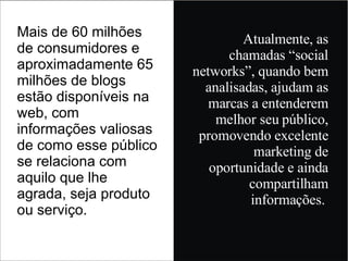Mais de 60 milhões de consumidores e aproximadamente 65 milhões de blogs estão disponíveis na web, com informações valiosas de como esse público se relaciona com aquilo que lhe agrada, seja produto ou serviço. Atualmente, as chamadas “social networks”, quando bem analisadas, ajudam as marcas a entenderem melhor seu público, promovendo excelente marketing de oportunidade e ainda compartilham informações.  
