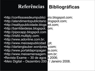 http://confissoesdeumpublici tario.blogspot.com; http://atendimentopublicitario .blogspot.com; http://realitypublicidade.blogs pot.com; http://barrildeideias.blogspot. com; http://pipocapp.blogspot.com http://irisfd.multiply.com; http://www.adonline.com.br; http://www.meiosepublicidad e.pt; http://darlanglauber.wordpres s.com; http://www.portaldapropagan da.com; http://www.meioemensagem. com.br; Revista Exame – 30 de agos to 2006; Meio Digital – Dezembro 200 7 / Janeiro 2008. Referências Bibliográficas 