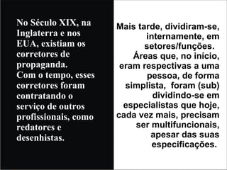 No Século XIX, na Inglaterra e nos EUA, existiam os corretores de propaganda. Com o tempo, esses corretores foram contratando o serviço de outros profissionais, como redatores e desenhistas. Mais tarde, dividiram-se, internamente, em setores/funções.  Áreas que, no início, eram respectivas a uma pessoa, de forma simplista,  foram (sub) dividindo-se em especialistas que hoje, cada vez mais, precisam ser multifuncionais, apesar das suas especificações.  