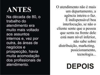 Na década de 80, o trabalho do atendimento era muito mais voltado aos assuntos internos e, vez por outra, às áreas de negócios e prospecção, havia muita acomodação dos profissionais de atendimento. O atendimento não é mais um departamento, a agência inteira o faz. É indispensável boa interlocução, se não o cliente sente que a pessoa que senta na frente dele está num nível inferior, não sabe sobre distribuição, marketing,  posicionamento, tecnologia... 