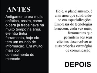 Antigamente era muito enfático, assim, como o cara já trabalhava há muito tempo na área, ele não tinha ferramenta, hoje ele tem um mundo de informação. Era muito mais por conhecimento do mercado. Hoje, o planejamento, é uma área que subdivide-se em especializações.  Empresas de tecnologias fornecem, cada vez mais, ferramentas que permitem aos seus clientes desenvolver as suas próprias estratégias de comunicação.   