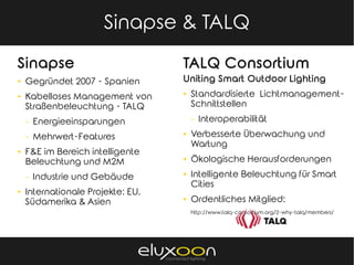 Sinapse Energía & TALQ
Sinapse
► Gegründet 2007 - Spanien
► Kabelloses Management von
Straßenbeleuchtung - TALQ
⇒ Energieeinsparungen
⇒ Mehrwert-Features
► F&E im Bereich intelligente
Beleuchtung und M2M
⇒ Industrie und Gebäude
► Internationale Projekte: EU,
Südamerika & Asien
Sinapse & TALQ
TALQ Consortium
Uniting Smart Outdoor Lighting
► Standardisierte Lichtmanagement-
Schnittstellen
⇒ Interoperabilität
► Verbesserte Überwachung und
Wartung
► Ökologische Herausforderungen
► Intelligente Beleuchtung für Smart
Cities
► Ordentliches Mitglied:
http://www.talq-consortium.org/2-why-talq/members/
 