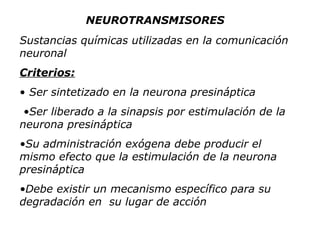 Sustancias químicas utilizadas en la comunicación neuronal Criterios: Ser sintetizado en la neurona presináptica • Ser liberado a la sinapsis por estimulación de la neurona presináptica • Su administración exógena debe producir el mismo efecto que la estimulación de la neurona presináptica • Debe existir un mecanismo específico para su degradación en  su lugar de acción NEUROTRANSMISORES 