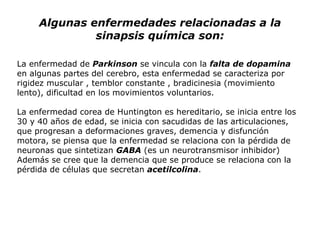 Algunas enfermedades relacionadas a la sinapsis química son: La enfermedad de  Parkinson  se vincula con la  falta de dopamina  en algunas partes del cerebro, esta enfermedad se caracteriza por rigidez muscular , temblor constante , bradicinesia (movimiento lento), dificultad en los movimientos voluntarios. La enfermedad corea de Huntington es hereditario, se inicia entre los 30 y 40 años de edad, se inicia con sacudidas de las articulaciones, que progresan a deformaciones graves, demencia y disfunción motora, se piensa que la enfermedad se relaciona con la pérdida de neuronas que sintetizan  GABA  (es un neurotransmisor inhibidor) Además se cree que la demencia que se produce se relaciona con la pérdida de células que secretan  acetilcolina . 