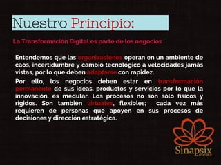 Nuestro Principio:
La Transformación Digital es parte de los negocios
• Entendemos que las organizaciones operan en un ambiente de
caos, incertidumbre y cambio tecnológico a velocidades jamás
vistas, por lo que deben adaptarse con rapidez.
• Por ello, los negocios deben estar en transformación
permanente de sus ideas, productos y servicios por lo que la
innovación, es medular. Los procesos no son sólo físicos y
rígidos. Son también virtuales, flexibles; cada vez más
requieren de personas que apoyen en sus procesos de
decisiones y dirección estratégica.
 