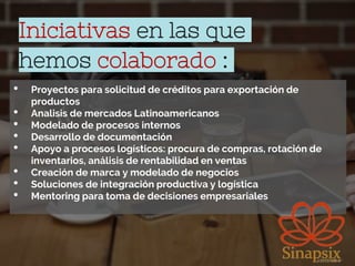 Iniciativas en las que
hemos colaborado :
• Proyectos para solicitud de créditos para exportación de
productos
• Analisis de mercados Latinoamericanos
• Modelado de procesos internos
• Desarrollo de documentación
• Apoyo a procesos logísticos: procura de compras, rotación de
inventarios, análisis de rentabilidad en ventas
• Creación de marca y modelado de negocios
• Soluciones de integración productiva y logística
• Mentoring para toma de decisiones empresariales
 