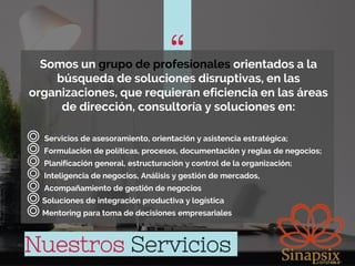 “
“Somos un grupo de profesionales orientados a la
búsqueda de soluciones disruptivas, en las
organizaciones, que requieran eficiencia en las áreas
de dirección, consultoría y soluciones en:
◎ Servicios de asesoramiento, orientación y asistencia estratégica;
◎ Formulación de políticas, procesos, documentación y reglas de negocios;
◎ Planificación general, estructuración y control de la organización;
◎ Inteligencia de negocios, Análisis y gestión de mercados,
◎ Acompañamiento de gestión de negocios
◎Soluciones de integración productiva y logística
◎Mentoring para toma de decisiones empresariales
Nuestros Servicios
 