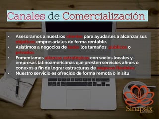 Canales de Comercialización
• Asesoramos a nuestros clientes para ayudarles a alcanzar sus
objetivos empresariales de forma rentable.
• Asistimos a negocios de todos los tamaños, públicos o
privados
• Fomentamos alianzas estratégicas con socios locales y
empresas latinoamericanas que presten servicios afines o
conexos a fin de lograr estructuras de negocos flexibles.
• Nuestro servicio es ofrecido de forma remota o in situ
 