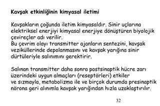 32
Kavşak etkinliğinin kimyasal iletimi
Kavşakların çoğunda iletim kimyasaldır. Sinir uçlarına
elektriksel enerjiyi kimyasal enerjiye dönüştüren biyolojik
çevireçler adı verilir.
Bu çevrim olayı transmitter ajanların sentezini, kavşak
veziküllerinde depolanmasını ve kavşak yarığına sinir
dürtüleriyle salınımını gerektirir.
Salınan transmitter daha sonra postsinaptik hücre zarı
üzerindeki uygun almaçları (reseptörleri) etkiler
ve sızmayla, metabolizma ile ve birçok durumda presinaptik
nörona geri alınımla kavşak yarığından hızla uzaklaştırılır.
 