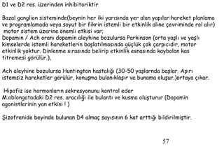57
D1 ve D2 res. üzerinden inhibitoriktir
Bazal ganglion sisteminde(beynin her iki yarısında yer alan yapılar:hareket planlama
ve programlamada veya soyut bir fikrin istemli bir etkinlik aline çevriminde rol alır)
motor sistem üzerine önemli etkisi var;
Dopamin / Ach oranı dopamin aleyhine bozulursa Parkinson (orta yaşlı ve yaşlı
kimselerde istemli hareketlerin başlatılmasında güçlük çok çarpıcıdır, motor
etkinlik yoktur. Dinlenme sırasında belirip etkinlik esnasında kaybolan kas
titremesi görülür.),
Ach aleyhine bozulursa Huntington hastalığı (30-50 yaşlarnda başlar. Aşırı
istemsiz hareketler görülür, konuşma bulanıklaşır ve bunama oluşur.)ortaya çıkar.
Hipofiz ise hormonların sekresyonunu kontrol eder
M.oblongatadaki D2 res. aracılığı ile bulantı ve kusma oluşturur (Dopamin
agonistlerinin yan etkisi ! )
Şizofrenide beyinde bulunan D4 almaç sayısının 6 kat arttığı bildirilmiştir.
 