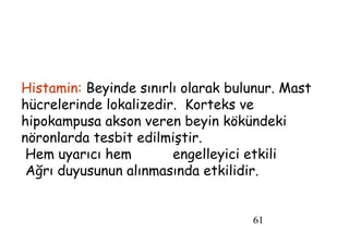 61
Histamin: Beyinde sınırlı olarak bulunur. Mast
hücrelerinde lokalizedir. Korteks ve
hipokampusa akson veren beyin kökündeki
nöronlarda tesbit edilmiştir.
Hem uyarıcı hem engelleyici etkili
Ağrı duyusunun alınmasında etkilidir.
 